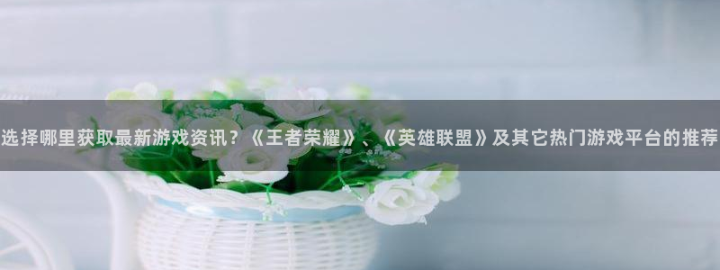 蓝冠娱乐4开户：选择哪里获取最新游戏资讯？《王者荣耀》、《英