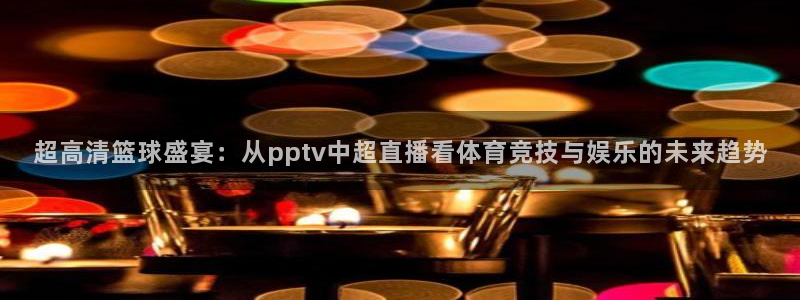 劲爆体育nba在线直播观看：超高清篮球盛宴：从pptv中超直播看体育竞技与娱乐的未来趋势